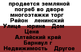 продается земляной погреб во дворе многоэтажки торг › Район ­ ленинский › Улица ­ юрина › Дом ­ 240 › Цена ­ 8 000 - Алтайский край, Барнаул г. Недвижимость » Другое   . Алтайский край,Барнаул г.